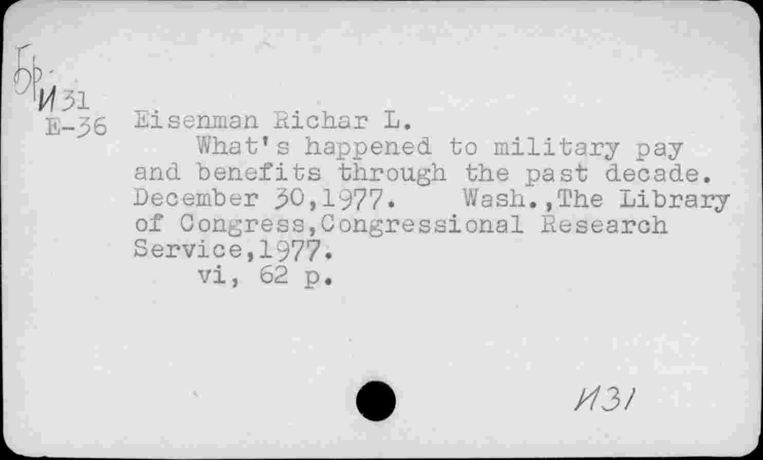 ﻿Eisenman Richar L.
What’s happened to military pay and benefits through the past decade. December ^0,1977» Wash.,The Library of Congress,Congressional Research Service,1977.
vi, 62 p.
//3/